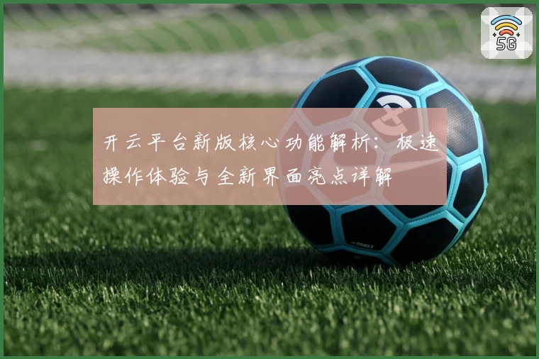 开云平台新版核心功能解析：极速操作体验与全新界面亮点详解